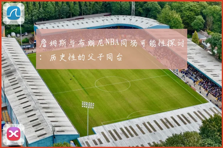 詹姆斯与布朗尼NBA同场可能性探讨：历史性的父子同台
