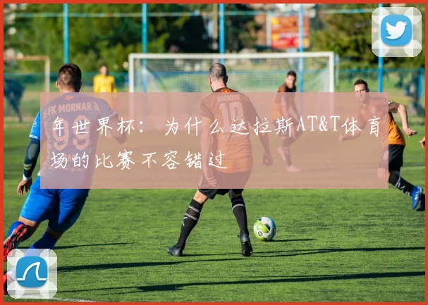 年世界杯:为什么达拉斯AT&T体育场的比赛不容错过
