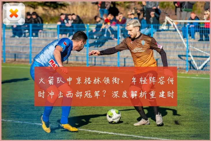 火箭队申京格林领衔,年轻阵容何时冲击西部冠军?深度解析重建时间线