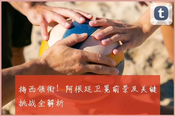 梅西领衔！阿根廷卫冕前景及关键挑战全解析