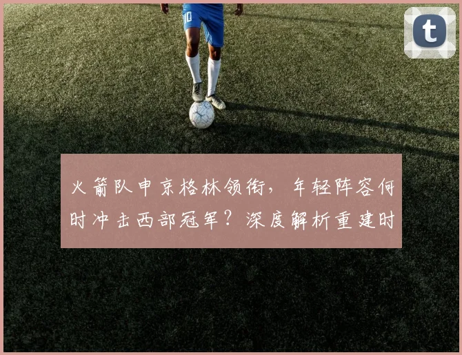 火箭队申京格林领衔,年轻阵容何时冲击西部冠军?深度解析重建时间线