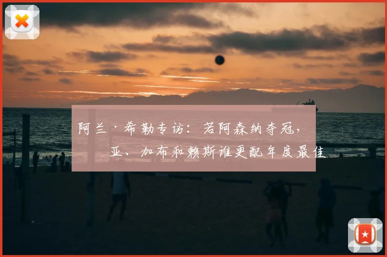 阿兰·希勒专访:若阿森纳夺冠,拉亚、加布和赖斯谁更配年度最佳?