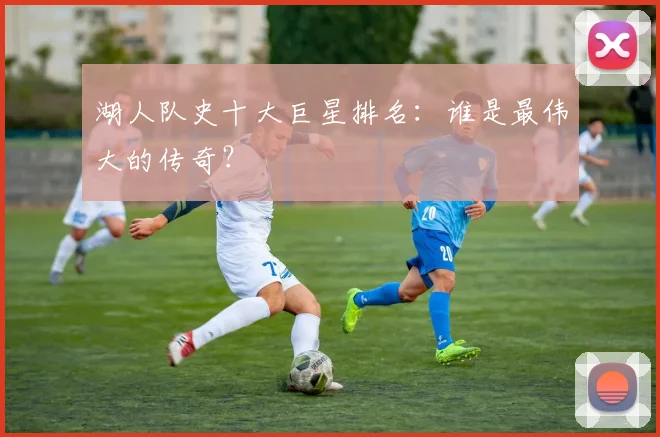 湖人队史十大巨星排名：谁是最伟大的传奇？